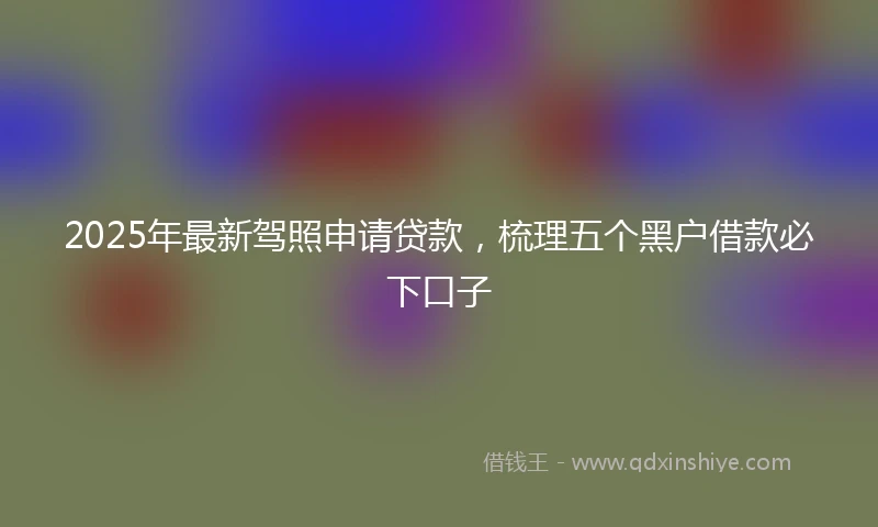 2025年最新驾照申请贷款，梳理五个黑户借款必下口子