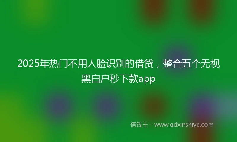 2025年热门不用人脸识别的借贷，整合五个无视黑白户秒下款app