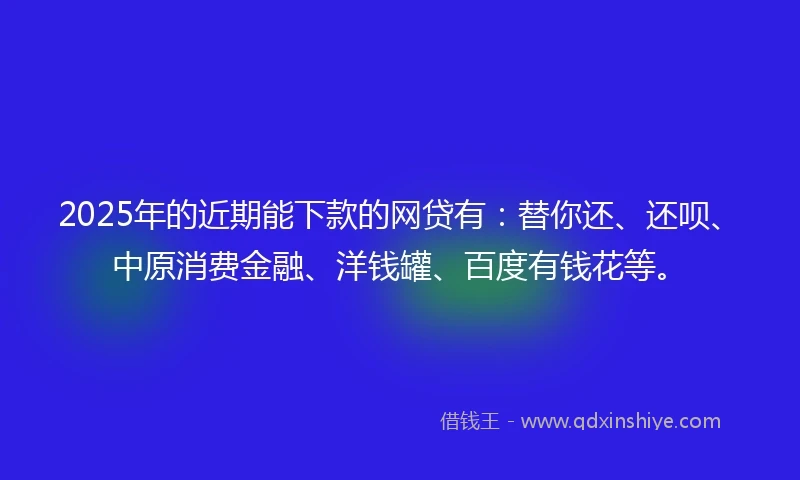 2025年的近期能下款的网贷有：替你还、还呗、中原消费金融、洋钱罐、百度有钱花等。