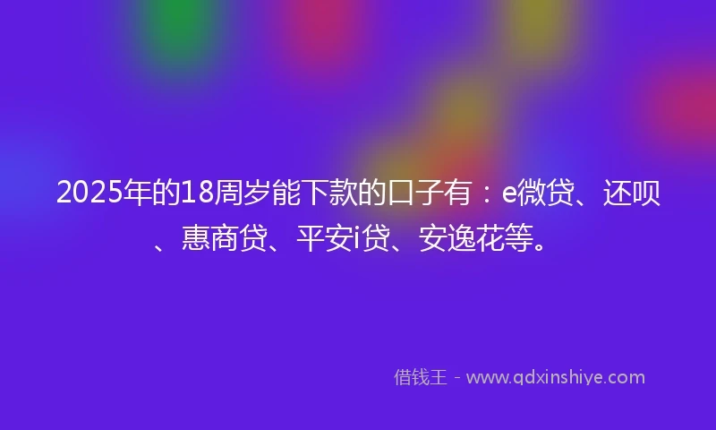 2025年的18周岁能下款的口子有：e微贷、还呗、惠商贷、平安i贷、安逸花等。