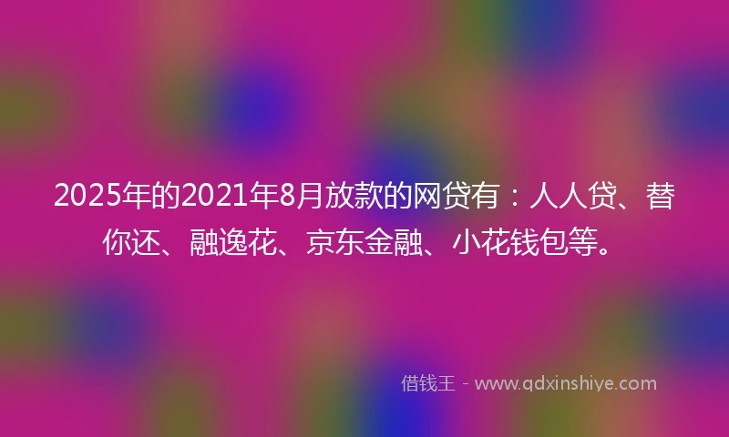 2025年的2021年8月放款的网贷有：人人贷、替你还、融逸花、京东金融、小花钱包等。