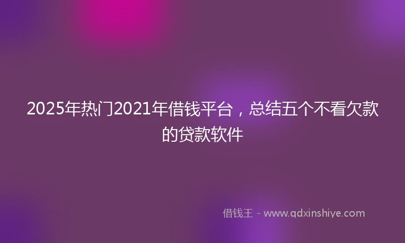 2025年热门2021年借钱平台，总结五个不看欠款的贷款软件