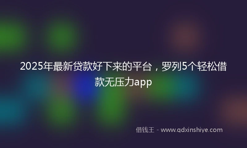 2025年最新贷款好下来的平台，罗列5个轻松借款无压力app