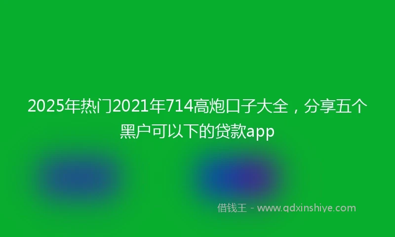 2025年热门2021年714高炮口子大全，分享五个黑户可以下的贷款app