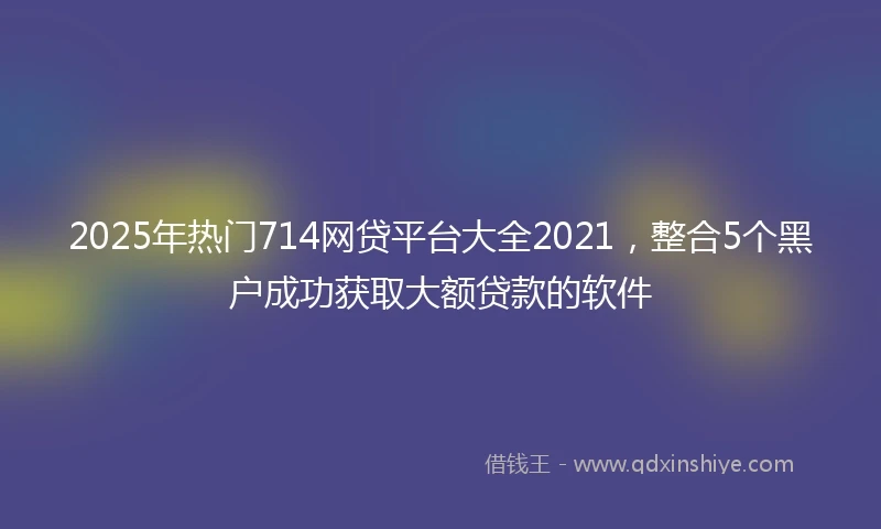 2025年热门714网贷平台大全2021，整合5个黑户成功获取大额贷款的软件