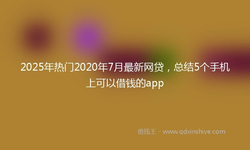 2025年热门2020年7月最新网贷，总结5个手机上可以借钱的app
