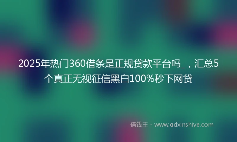 2025年热门360借条是正规贷款平台吗_，汇总5个真正无视征信黑白100%秒下网贷