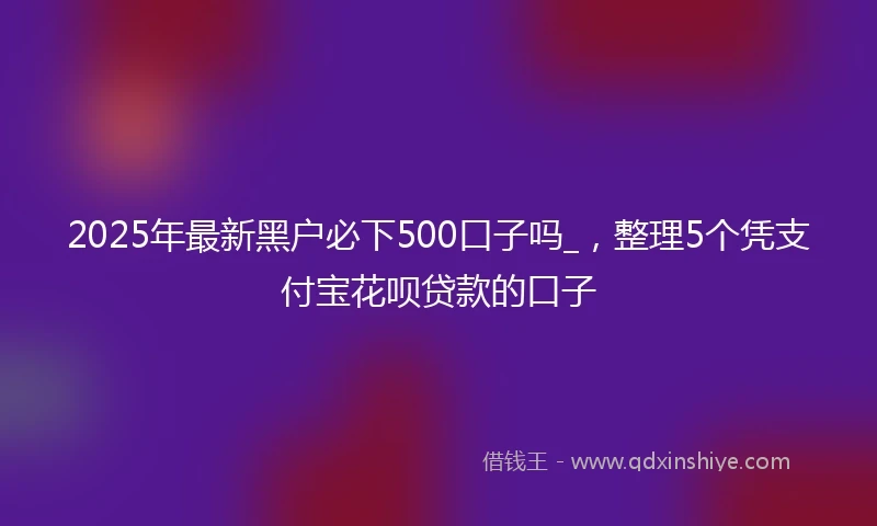 2025年最新黑户必下500口子吗_，整理5个凭支付宝花呗贷款的口子