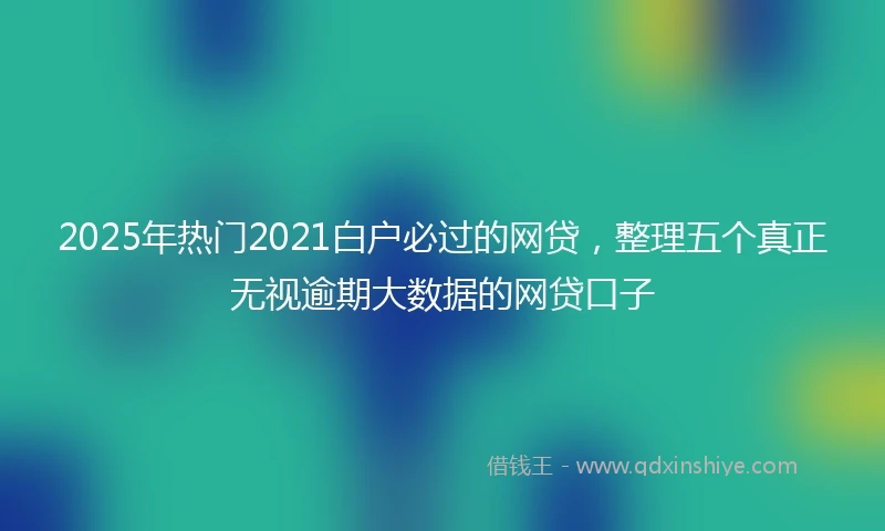 2025年热门2021白户必过的网贷，整理五个真正无视逾期大数据的网贷口子