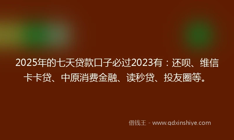 2025年的七天贷款口子必过2023有：还呗、维信卡卡贷、中原消费金融、读秒贷、投友圈等。