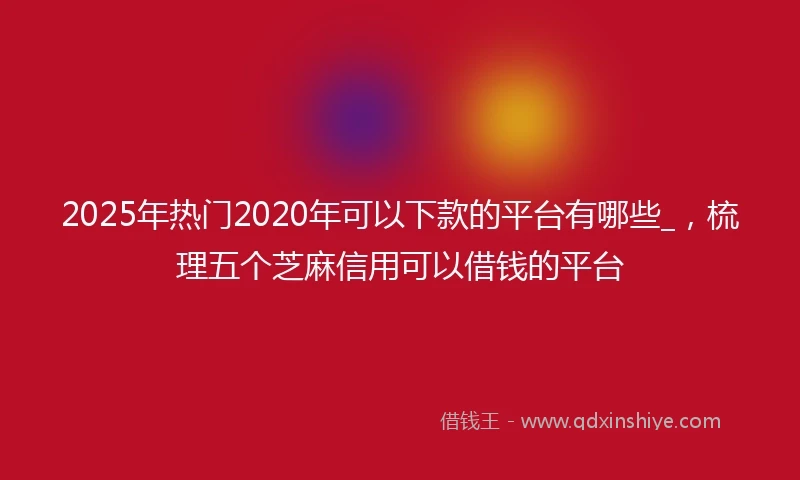 2025年热门2020年可以下款的平台有哪些_，梳理五个芝麻信用可以借钱的平台