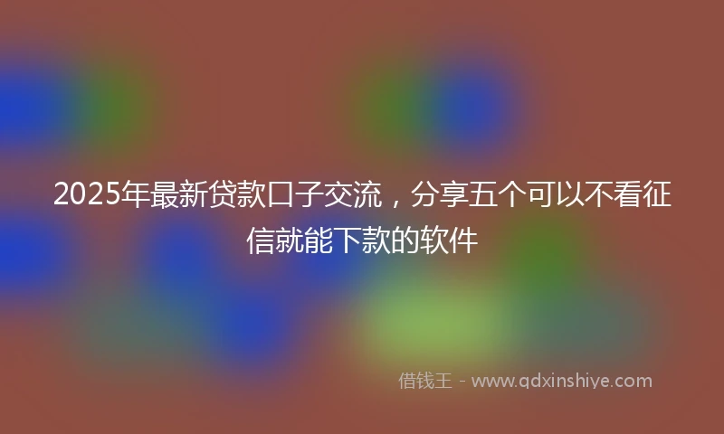 2025年最新贷款口子交流，分享五个可以不看征信就能下款的软件