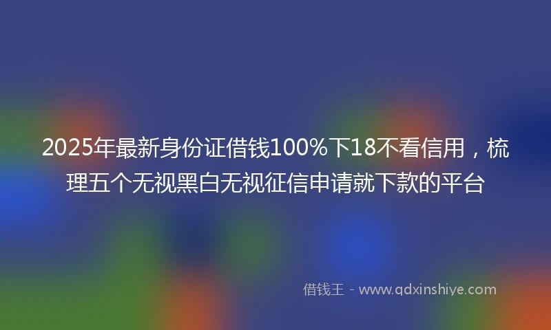 2025年最新身份证借钱100%下18不看信用，梳理五个无视黑白无视征信申请就下款的平台