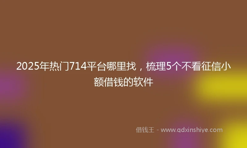 2025年热门714平台哪里找，梳理5个不看征信小额借钱的软件
