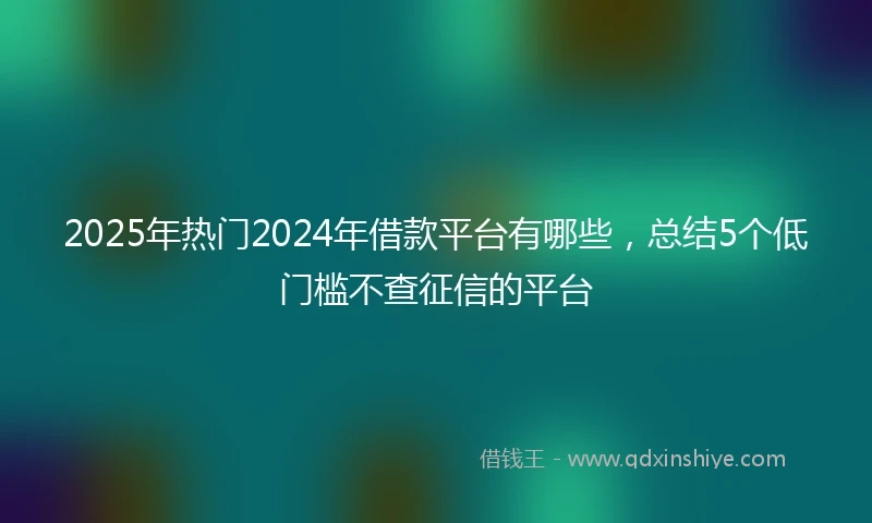 2025年热门2024年借款平台有哪些，总结5个低门槛不查征信的平台