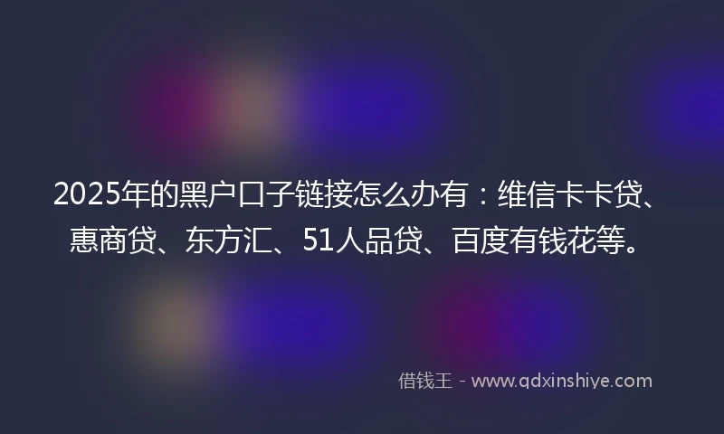 2025年的黑户口子链接怎么办有：维信卡卡贷、惠商贷、东方汇、51人品贷、百度有钱花等。