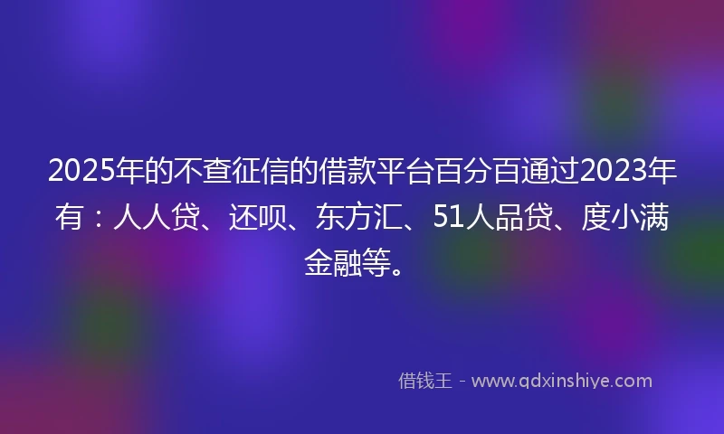 2025年的不查征信的借款平台百分百通过2023年有：人人贷、还呗、东方汇、51人品贷、度小满金融等。