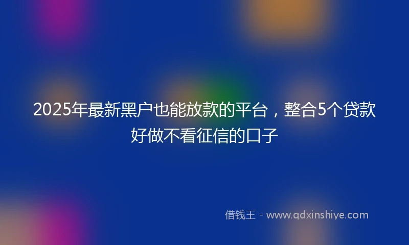 2025年最新黑户也能放款的平台，整合5个贷款好做不看征信的口子