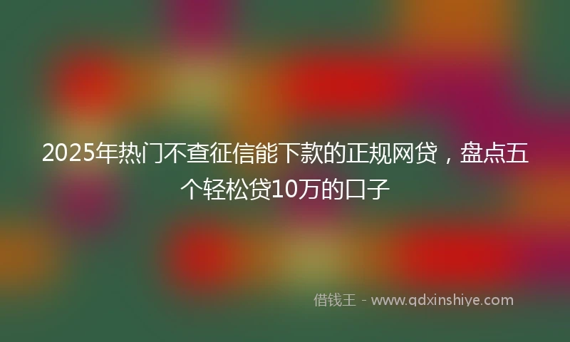 2025年热门不查征信能下款的正规网贷，盘点五个轻松贷10万的口子