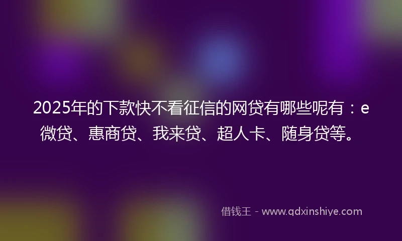 2025年的下款快不看征信的网贷有哪些呢有：e微贷、惠商贷、我来贷、超人卡、随身贷等。