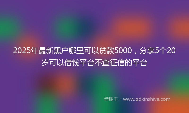 2025年最新黑户哪里可以贷款5000，分享5个20岁可以借钱平台不查征信的平台