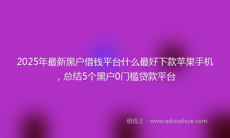 2025年最新黑户借钱平台什么最好下款苹果手机，总结5个黑户0门槛贷款平台