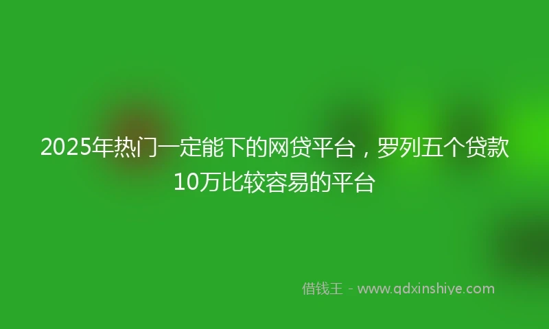 2025年热门一定能下的网贷平台，罗列五个贷款10万比较容易的平台
