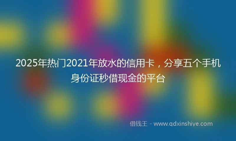 2025年热门2021年放水的信用卡，分享五个手机身份证秒借现金的平台