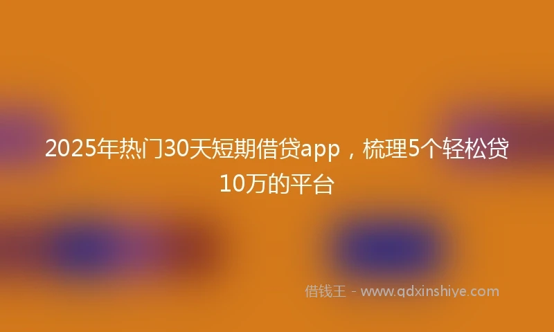 2025年热门30天短期借贷app，梳理5个轻松贷10万的平台