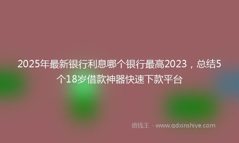 2025年最新银行利息哪个银行最高2023，总结5个18岁借款神器快速下款平台