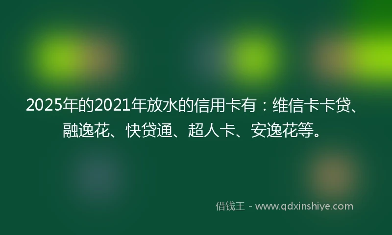 2025年的2021年放水的信用卡有：维信卡卡贷、融逸花、快贷通、超人卡、安逸花等。