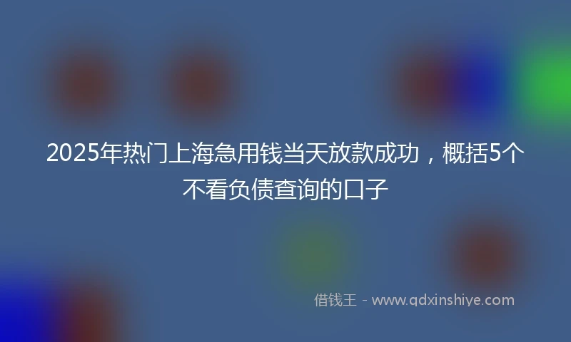 2025年热门上海急用钱当天放款成功，概括5个不看负债查询的口子