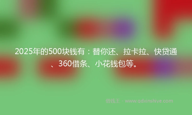 2025年的500块钱有：替你还、拉卡拉、快贷通、360借条、小花钱包等。