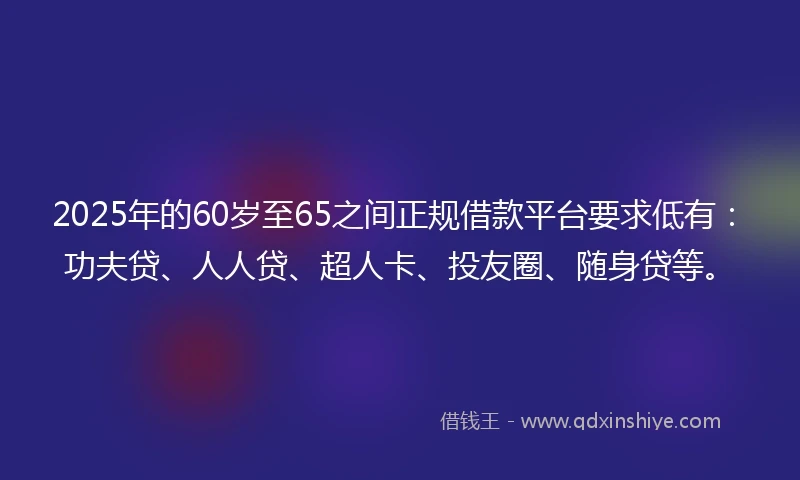 2025年的60岁至65之间正规借款平台要求低有：功夫贷、人人贷、超人卡、投友圈、随身贷等。