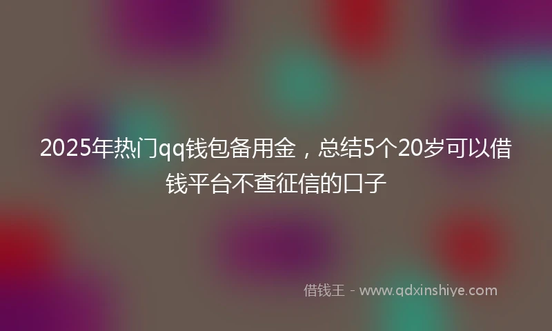 2025年热门qq钱包备用金，总结5个20岁可以借钱平台不查征信的口子