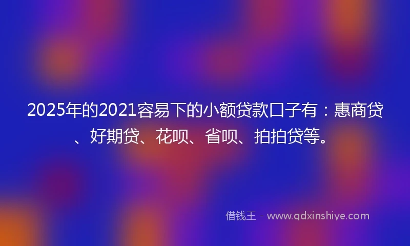 2025年的2021容易下的小额贷款口子有：惠商贷、好期贷、花呗、省呗、拍拍贷等。