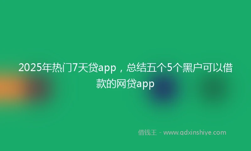 2025年热门7天贷app，总结五个5个黑户可以借款的网贷app