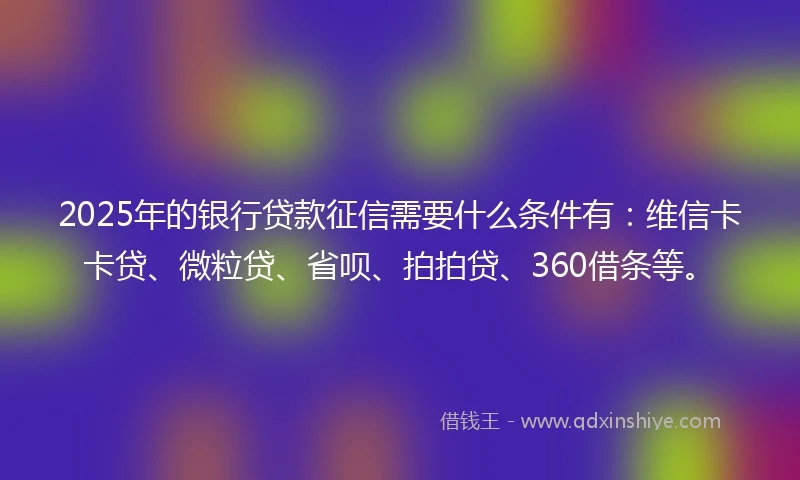 2025年的银行贷款征信需要什么条件有：维信卡卡贷、微粒贷、省呗、拍拍贷、360借条等。