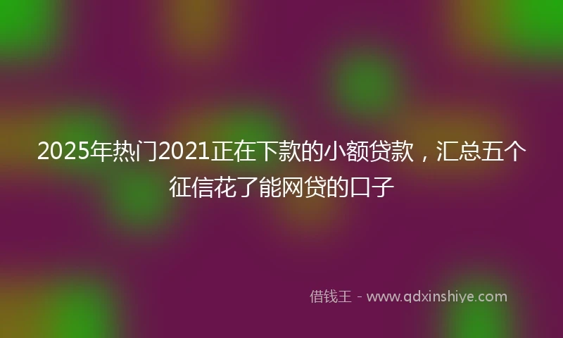 2025年热门2021正在下款的小额贷款，汇总五个征信花了能网贷的口子