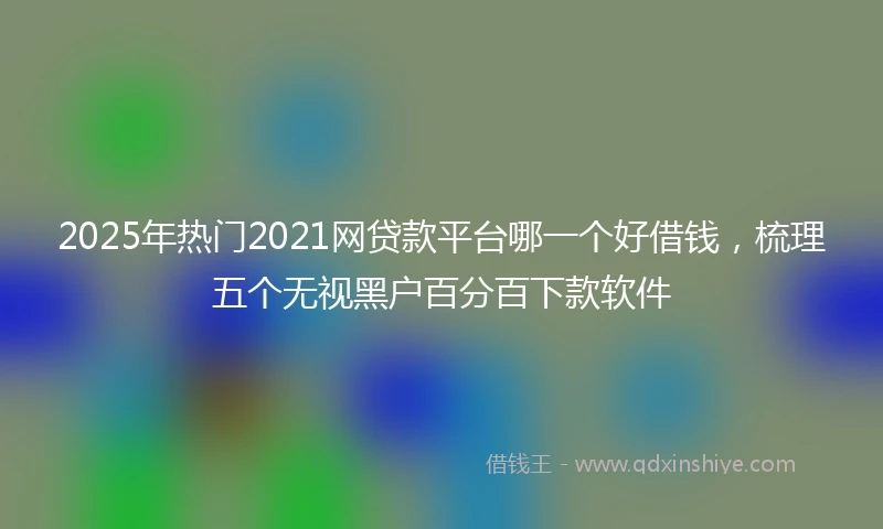 2025年热门2021网贷款平台哪一个好借钱，梳理五个无视黑户百分百下款软件