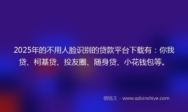 2025年的不用人脸识别的贷款平台下载有：你我贷、柯基贷、投友圈、随身贷、小花钱包等。