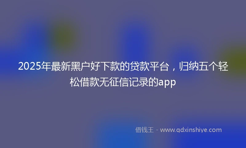 2025年最新黑户好下款的贷款平台，归纳五个轻松借款无征信记录的app