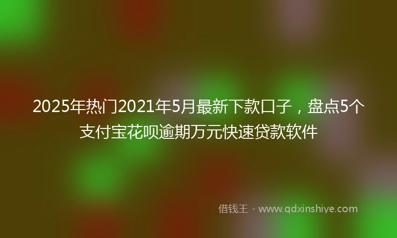 2025年热门2021年5月最新下款口子，盘点5个支付宝花呗逾期万元快速贷款软件