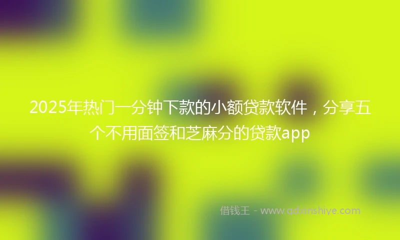 2025年热门一分钟下款的小额贷款软件，分享五个不用面签和芝麻分的贷款app