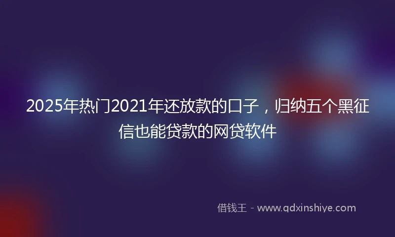 2025年热门2021年还放款的口子，归纳五个黑征信也能贷款的网贷软件