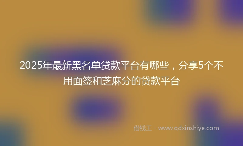 2025年最新黑名单贷款平台有哪些，分享5个不用面签和芝麻分的贷款平台