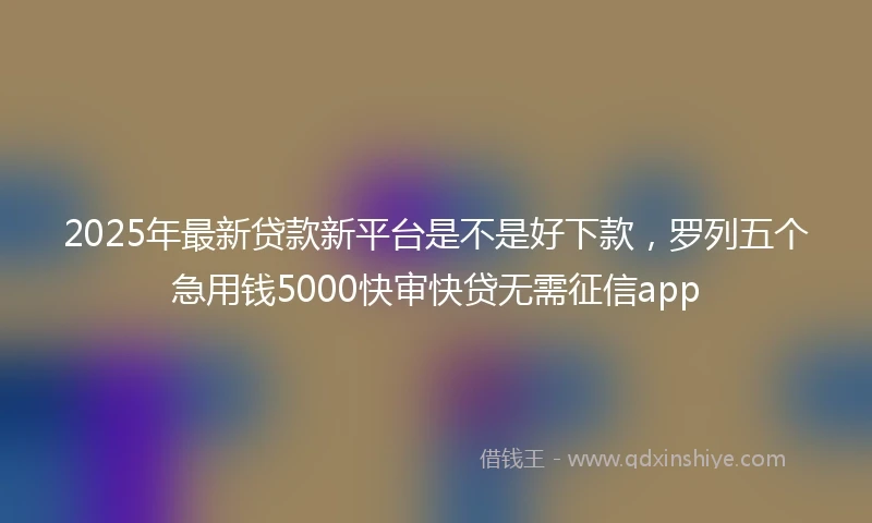 2025年最新贷款新平台是不是好下款，罗列五个急用钱5000快审快贷无需征信app