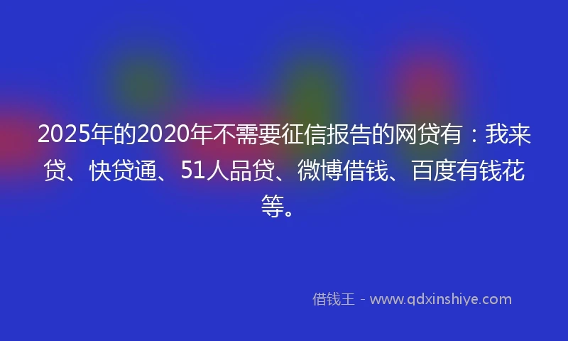 2025年的2020年不需要征信报告的网贷有：我来贷、快贷通、51人品贷、微博借钱、百度有钱花等。