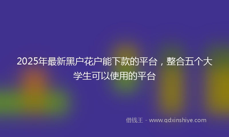 2025年最新黑户花户能下款的平台，整合五个大学生可以使用的平台