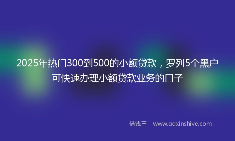 2025年热门300到500的小额贷款，罗列5个黑户可快速办理小额贷款业务的口子
